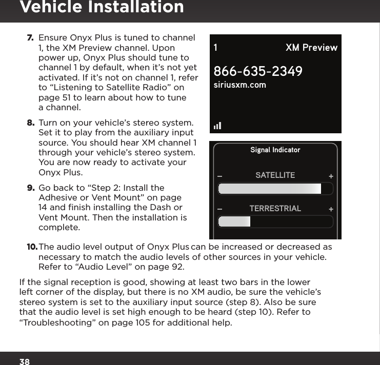 387.  Ensure Onyx Plus is tuned to channel 1, the XM Preview channel. Upon power up, Onyx Plus should tune to channel 1 by default, when it’s not yet activated. If it’s not on channel 1, refer to “Listening to Satellite Radio” on page 51 to learn about how to tune a channel.8.  Turn on your vehicle’s stereo system. Set it to play from the auxiliary input source. You should hear XM channel 1 through your vehicle’s stereo system. You are now ready to activate your Onyx Plus.9.  Go back to “Step 2: Install the Adhesive or Vent Mount” on page 14 and finish installing the Dash or Vent Mount. Then the installation is complete.10. The audio level output of Onyx Plus can be increased or decreased as necessary to match the audio levels of other sources in your vehicle. Refer to “Audio Level” on page 92.If the signal reception is good, showing at least two bars in the lower left corner of the display, but there is no XM audio, be sure the vehicle’s stereo system is set to the auxiliary input source (step 8). Also be sure that the audio level is set high enough to be heard (step 10). Refer to “Troubleshooting” on page 105 for additional help.Signal IndicatorSATELLITETERRESTRIAL866-635-2349siriusxm.com1 XM PreviewVehicle Installation