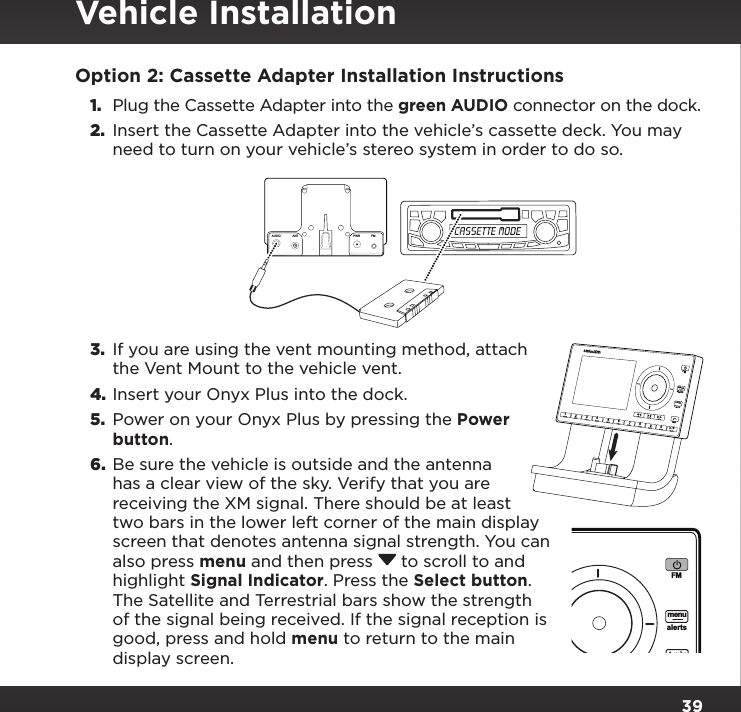 39Option 2: Cassette Adapter Installation Instructions1.  Plug the Cassette Adapter into the green AUDIO connector on the dock.2.  Insert the Cassette Adapter into the vehicle’s cassette deck. You may need to turn on your vehicle’s stereo system in order to do so.3.  If you are using the vent mounting method, attach the Vent Mount to the vehicle vent.4. Insert your Onyx Plus into the dock.5.  Power on your Onyx Plus by pressing the Power button.6.  Be sure the vehicle is outside and the antenna has a clear view of the sky. Verify that you are receiving the XM signal. There should be at least two bars in the lower left corner of the main display screen that denotes antenna signal strength. You can also press menu and then press  to scroll to and highlight Signal Indicator. Press the Select button. The Satellite and Terrestrial bars show the strength of the signal being received. If the signal reception is good, press and hold menu to return to the main display screen.234567890b / #alertstwxFMmenut-mixt-scn   1234567890b / #alertstwxFMmenut-mixt-scn   1PlusAUDIO ANT PWRFMVehicle Installation