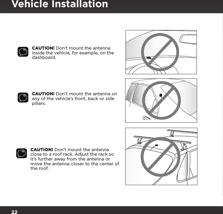 22CAUTION! Don’t mount the antenna inside the vehicle, for example, on the dashboard.CAUTION! Don’t mount the antenna on any of the vehicle’s front, back or side pillars.CAUTION! Don’t mount the antenna close to a roof rack. Adjust the rack so it’s further away from the antenna or move the antenna closer to the center of the roof.Vehicle Installation