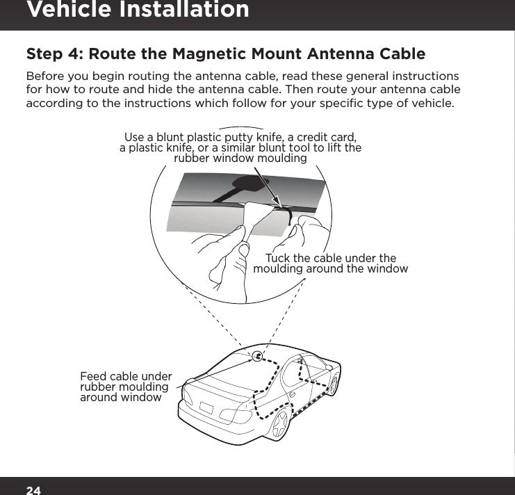 24Step 4: Route the Magnetic Mount Antenna CableBefore you begin routing the antenna cable, read these general instructions for how to route and hide the antenna cable. Then route your antenna cable according to the instructions which follow for your speciﬁc type of vehicle.Feed cable underrubber mouldingaround windowTuck the cable under themoulding around the windowUse a blunt plastic putty knife, a credit card,a plastic knife, or a similar blunt tool to lift therubber window mouldingVehicle Installation