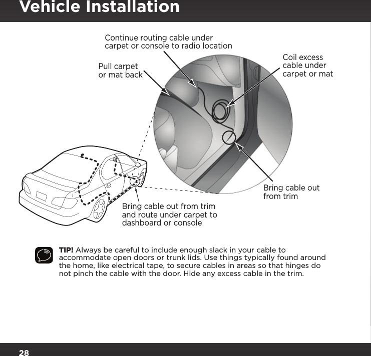 28TIP! Always be careful to include enough slack in your cable to accommodate open doors or trunk lids. Use things typically found around the home, like electrical tape, to secure cables in areas so that hinges do not pinch the cable with the door. Hide any excess cable in the trim.Continue routing cable undercarpet or console to radio locationCoil excesscable undercarpet or matBring cable outfrom trimPull carpetor mat backBring cable out from trimand route under carpet todashboard or consoleVehicle Installation