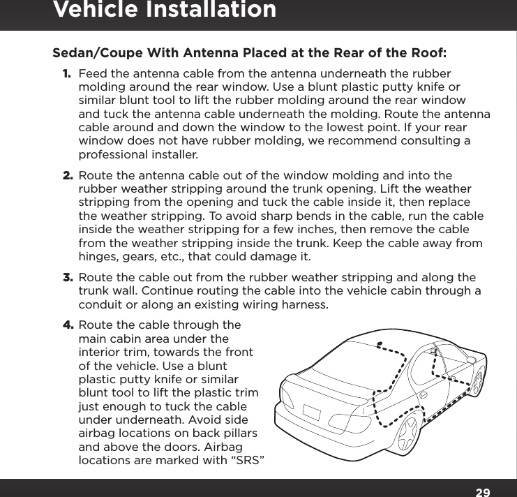 29Sedan/Coupe With Antenna Placed at the Rear of the Roof:1.  Feed the antenna cable from the antenna underneath the rubber molding around the rear window. Use a blunt plastic putty knife or similar blunt tool to lift the rubber molding around the rear window and tuck the antenna cable underneath the molding. Route the antenna cable around and down the window to the lowest point. If your rear window does not have rubber molding, we recommend consulting a professional installer.2.  Route the antenna cable out of the window molding and into the rubber weather stripping around the trunk opening. Lift the weather stripping from the opening and tuck the cable inside it, then replace the weather stripping. To avoid sharp bends in the cable, run the cable inside the weather stripping for a few inches, then remove the cable from the weather stripping inside the trunk. Keep the cable away from hinges, gears, etc., that could damage it.3.  Route the cable out from the rubber weather stripping and along the trunk wall. Continue routing the cable into the vehicle cabin through a conduit or along an existing wiring harness.4. Route the cable through the main cabin area under the interior trim, towards the front of the vehicle. Use a blunt plastic putty knife or similar blunt tool to lift the plastic trim just enough to tuck the cable under underneath. Avoid side airbag locations on back pillars and above the doors. Airbag locations are marked with “SRS” Vehicle Installation