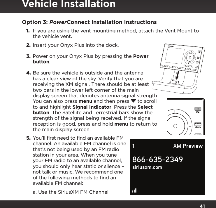 41Option 3: PowerConnect Installation Instructions1.  If you are using the vent mounting method, attach the Vent Mount to the vehicle vent.2.  Insert your Onyx Plus into the dock.3.  Power on your Onyx Plus by pressing the Power button.4. Be sure the vehicle is outside and the antenna has a clear view of the sky. Verify that you are receiving the XM signal. There should be at least two bars in the lower left corner of the main display screen that denotes antenna signal strength. You can also press menu and then press  to scroll to and highlight Signal Indicator. Press the Select button. The Satellite and Terrestrial bars show the strength of the signal being received. If the signal reception is good, press and hold menu to return to the main display screen.5.  You’ll first need to find an available FM channel. An available FM channel is one that’s not being used by an FM radio station in your area. When you tune your FM radio to an available channel, you should only hear static or silence – not talk or music. We recommend one of the following methods to find an available FM channel:a. Use the SiriusXM FM Channel 234567890b / #alertstwxFMmenut-mixt-scn   1Plus866-635-2349siriusxm.com1 XM PreviewVehicle Installation234567890b / #alertstwxFMmenut-mixt-scn   1