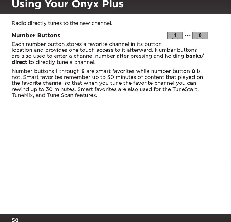 50Using Your Onyx PlusRadio directly tunes to the new channel.Number Buttons Each number button stores a favorite channel in its button location and provides one touch access to it afterward. Number buttons are also used to enter a channel number after pressing and holding banks/direct to directly tune a channel.Number buttons 1 through 9 are smart favorites while number button 0 is not. Smart favorites remember up to 30 minutes of content that played on the favorite channel so that when you tune the favorite channel you can rewind up to 30 minutes. Smart favorites are also used for the TuneStart, TuneMix, and Tune Scan features.1 0...