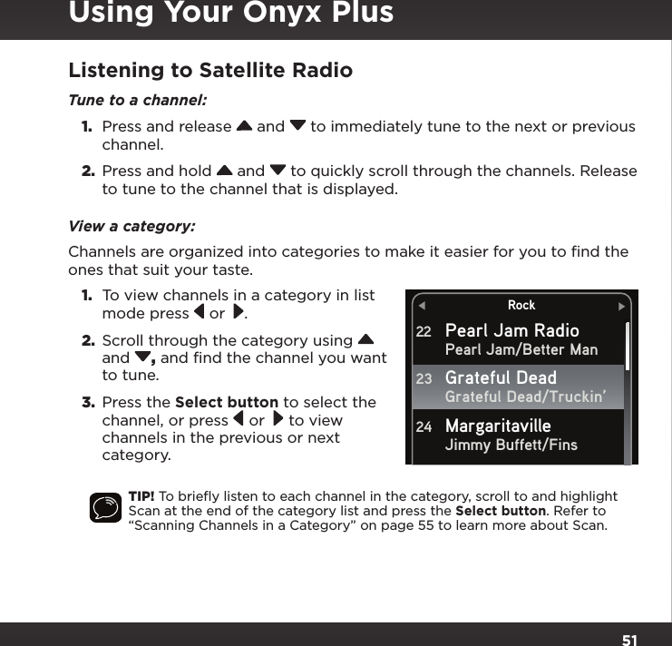 51Listening to Satellite RadioTune to a channel: 1.  Press and release   and   to immediately tune to the next or previous channel.2.  Press and hold   and   to quickly scroll through the channels. Release to tune to the channel that is displayed.View a category:Channels are organized into categories to make it easier for you to ﬁnd the ones that suit your taste. 1.  To view channels in a category in list mode press   or  .2.  Scroll through the category using   and  , and find the channel you want to tune. 3.  Press the Select button to select the channel, or press   or   to view channels in the previous or next category.TIP! To brieﬂy listen to each channel in the category, scroll to and highlight Scan at the end of the category list and press the Select button. Refer to “Scanning Channels in a Category” on page 55 to learn more about Scan.RockPearl Jam RadioPearl Jam/Better ManGrateful Dead/Truckin’Jimmy Buffett/Fins22Grateful Dead23Margaritaville24Using Your Onyx Plus