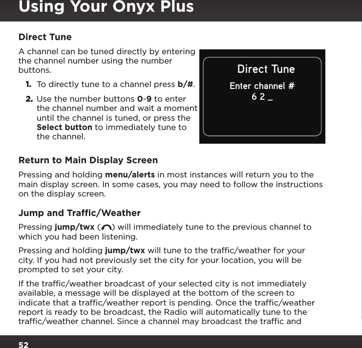 52Direct TuneA channel can be tuned directly by entering the channel number using the number buttons. 1.  To directly tune to a channel press b/#.2.  Use the number buttons 0-9 to enter the channel number and wait a moment until the channel is tuned, or press the Select button to immediately tune to the channel.Return to Main Display ScreenPressing and holding menu/alerts in most instances will return you to the main display screen. In some cases, you may need to follow the instructions on the display screen.Jump and Trafﬁc/WeatherPressing jump/twx ( ) will immediately tune to the previous channel to which you had been listening.Pressing and holding jump/twx will tune to the trafﬁc/weather for your city. If you had not previously set the city for your location, you will be prompted to set your city.If the trafﬁc/weather broadcast of your selected city is not immediately available, a message will be displayed at the bottom of the screen to indicate that a trafﬁc/weather report is pending. Once the trafﬁc/weather report is ready to be broadcast, the Radio will automatically tune to the trafﬁc/weather channel. Since a channel may broadcast the trafﬁc and Direct TuneEnter channel #6 2 _Using Your Onyx Plus