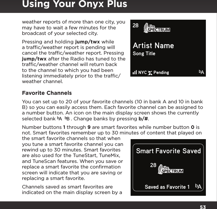 53weather reports of more than one city, you may have to wait a few minutes for the broadcast of your selected city.Pressing and holding jump/twx while a trafﬁc/weather report is pending will cancel the trafﬁc/weather report. Pressing jump/twx after the Radio has tuned to the trafﬁc/weather channel will return back to the channel to which you had been listening immediately prior to the trafﬁc/weather channel.Favorite ChannelsYou can set up to 20 of your favorite channels (10 in bank A and 10 in bank B) so you can easily access them. Each favorite channel can be assigned to a number button. An icon on the main display screen shows the currently selected bank bAbB . Change banks by pressing b/#.Number buttons 1 through 9 are smart favorites while number button 0 is not. Smart favorites remember up to 30 minutes of content that played on the smart favorite channels so that when you tune a smart favorite channel you can rewind up to 30 minutes. Smart favorites are also used for the TuneStart, TuneMix, and TuneScan features. When you save or replace a smart favorite the conﬁrmation screen will indicate that you are saving or replacing a smart favorite.Channels saved as smart favorites are indicated on the main display screen by a Artist NameSong TitleNYC     Pending28    bASmart Favorite Saved28Saved as Favorite 1bAUsing Your Onyx Plus