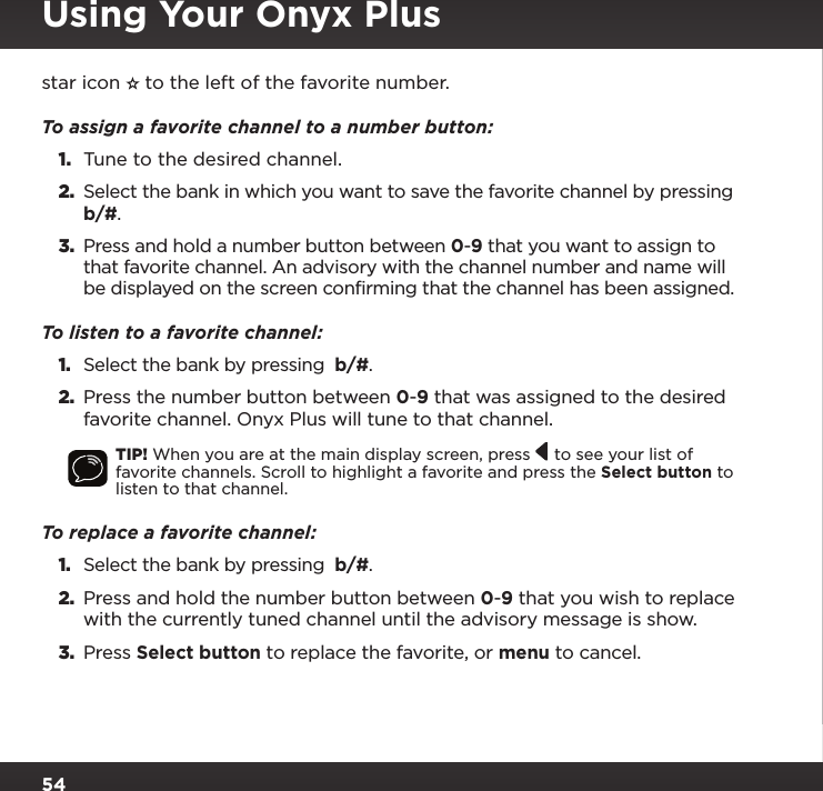 54star icon   to the left of the favorite number.To assign a favorite channel to a number button:1.  Tune to the desired channel.2. Select the bank in which you want to save the favorite channel by pressing  b/#.3. Press and hold a number button between 0-9 that you want to assign to that favorite channel. An advisory with the channel number and name will be displayed on the screen confirming that the channel has been assigned.To listen to a favorite channel: 1. Select the bank by pressing  b/#.2.  Press the number button between 0-9 that was assigned to the desired favorite channel. Onyx Plus will tune to that channel.TIP! When you are at the main display screen, press   to see your list of favorite channels. Scroll to highlight a favorite and press the Select button to listen to that channel.To replace a favorite channel: 1. Select the bank by pressing  b/#.2.  Press and hold the number button between 0-9 that you wish to replace with the currently tuned channel until the advisory message is show.3.  Press Select button to replace the favorite, or menu to cancel.Using Your Onyx Plus