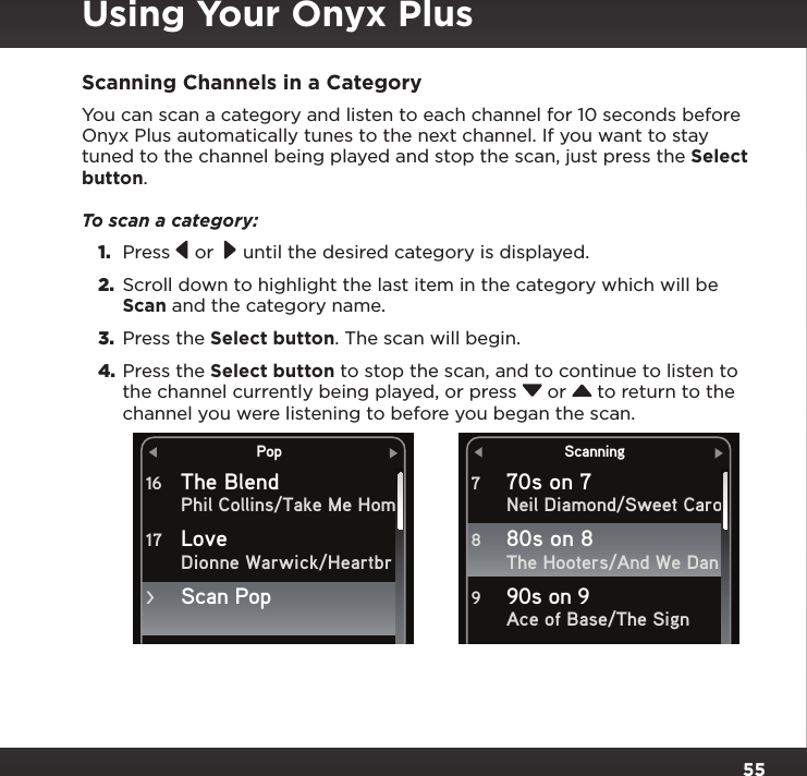 55Scanning Channels in a CategoryYou can scan a category and listen to each channel for 10 seconds before Onyx Plus automatically tunes to the next channel. If you want to stay tuned to the channel being played and stop the scan, just press the Select button.To scan a category:1.  Press   or   until the desired category is displayed. 2.  Scroll down to highlight the last item in the category which will be Scan and the category name.3.  Press the Select button. The scan will begin.4. Press the Select button to stop the scan, and to continue to listen to the channel currently being played, or press  or  to return to the channel you were listening to before you began the scan.Using Your Onyx PlusPopThe BlendPhil Collins/Take Me HomDionne Warwick/Heartbr16Love 17Scan Pop&gt;Scanning70s on 7Neil Diamond/Sweet CaroThe Hooters/And We DanAce of Base/The Sign780s on 8 890s on 9 9