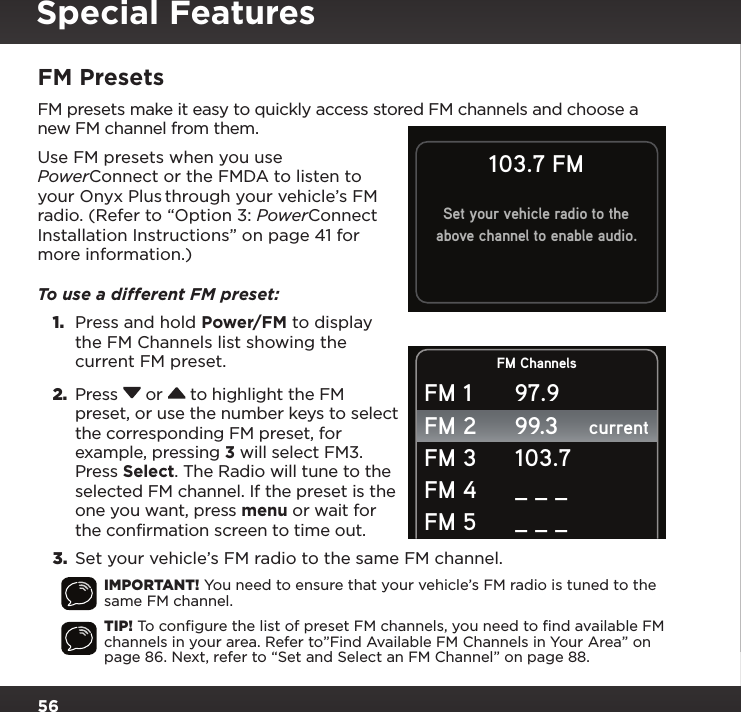 56FM PresetsFM presets make it easy to quickly access stored FM channels and choose a new FM channel from them.Use FM presets when you use PowerConnect or the FMDA to listen to your Onyx Plus through your vehicle’s FM radio. (Refer to “Option 3: PowerConnect Installation Instructions” on page 41 for more information.)To use a different FM preset:  1.  Press and hold Power/FM to display the FM Channels list showing the current FM preset.2.  Press  or  to highlight the FM preset, or use the number keys to select the corresponding FM preset, for example, pressing 3 will select FM3. Press Select. The Radio will tune to the selected FM channel. If the preset is the one you want, press menu or wait for the confirmation screen to time out. 3.  Set your vehicle’s FM radio to the same FM channel.IMPORTANT! You need to ensure that your vehicle’s FM radio is tuned to the same FM channel.TIP! To conﬁgure the list of preset FM channels, you need to ﬁnd available FM channels in your area. Refer to”Find Available FM Channels in Your Area” on page 86. Next, refer to “Set and Select an FM Channel” on page 88.FM ChannelscurrentFM 1FM 2FM 3FM 4FM 597.999.3103.7_ _ __ _ _103.7 FMSet your vehicle radio to theabove channel to enable audio.Special Features