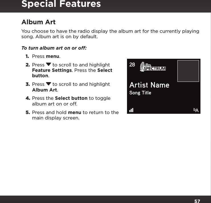 57Album ArtYou choose to have the radio display the album art for the currently playing song. Album art is on by default.To turn album art on or off: 1.  Press menu.2.  Press  to scroll to and highlight Feature Settings. Press the Select button.3.  Press  to scroll to and highlight Album Art.4. Press the Select button to toggle album art on or off.5.  Press and hold menu to return to the main display screen.Artist NameSong Title28bASpecial Features