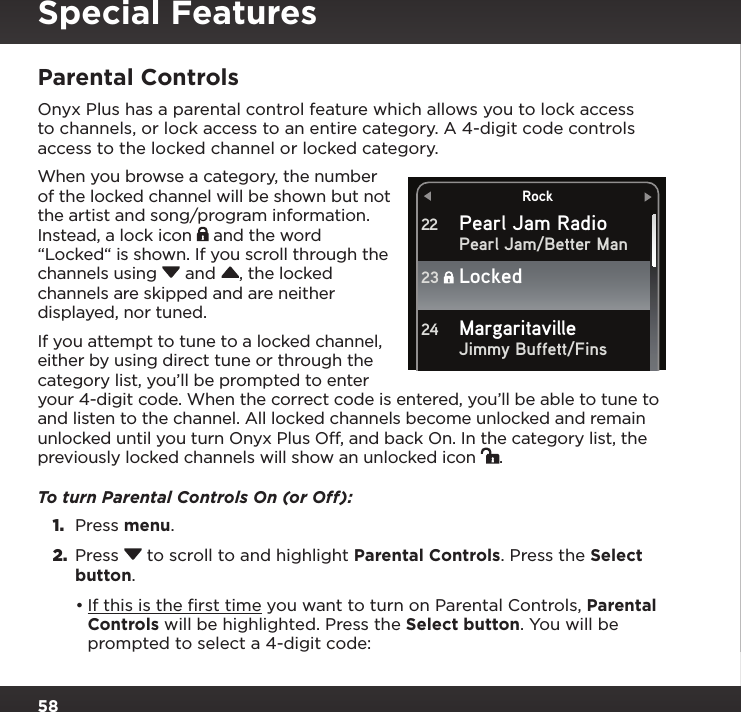 58RockPearl Jam RadioPearl Jam/Better ManJimmy Buffett/Fins22Locked23Margaritaville24Parental ControlsOnyx Plus has a parental control feature which allows you to lock access to channels, or lock access to an entire category. A 4-digit code controls access to the locked channel or locked category. When you browse a category, the number of the locked channel will be shown but not the artist and song/program information. Instead, a lock icon   and the word “Locked“ is shown. If you scroll through the channels using  and , the locked channels are skipped and are neither displayed, nor tuned.If you attempt to tune to a locked channel, either by using direct tune or through the category list, you’ll be prompted to enter your 4-digit code. When the correct code is entered, you’ll be able to tune to and listen to the channel. All locked channels become unlocked and remain unlocked until you turn Onyx Plus Off, and back On. In the category list, the previously locked channels will show an unlocked icon  .To turn Parental Controls On (or Off):1.  Press menu.2.  Press  to scroll to and highlight Parental Controls. Press the Select button.•If this is the ﬁrst time you want to turn on Parental Controls, Parental Controls will be highlighted. Press the Select button. You will be prompted to select a 4-digit code:Special Features