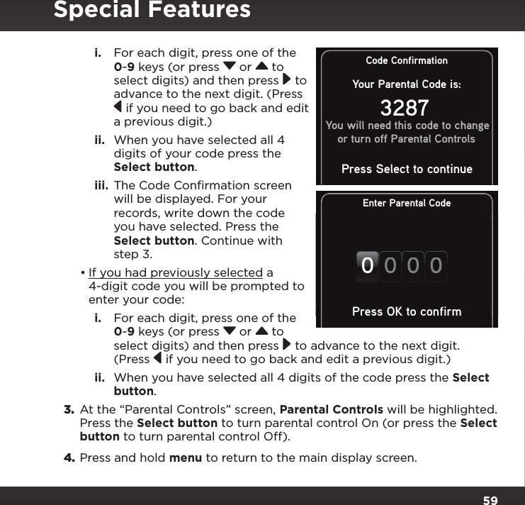 59i.  For each digit, press one of the 0-9 keys (or press  or   to select digits) and then press  to advance to the next digit. (Press  if you need to go back and edit a previous digit.) ii.  When you have selected all 4 digits of your code press the Select button.iii.  The Code Conﬁrmation screen will be displayed. For your records, write down the code you have selected. Press the Select button. Continue with step 3.•If you had previously selected a 4-digit code you will be prompted to enter your code:i.  For each digit, press one of the 0-9 keys (or press  or   to select digits) and then press  to advance to the next digit. (Press  if you need to go back and edit a previous digit.)ii.  When you have selected all 4 digits of the code press the Select button.3.  At the “Parental Controls” screen, Parental Controls will be highlighted. Press the Select button to turn parental control On (or press the Select button to turn parental control Off).4. Press and hold menu to return to the main display screen.Special FeaturesEnter Parental Code0000Press OK to confirmCode ConfirmationYour Parental Code is:3287You will need this code to changeor turn off Parental ControlsPress Select to continue