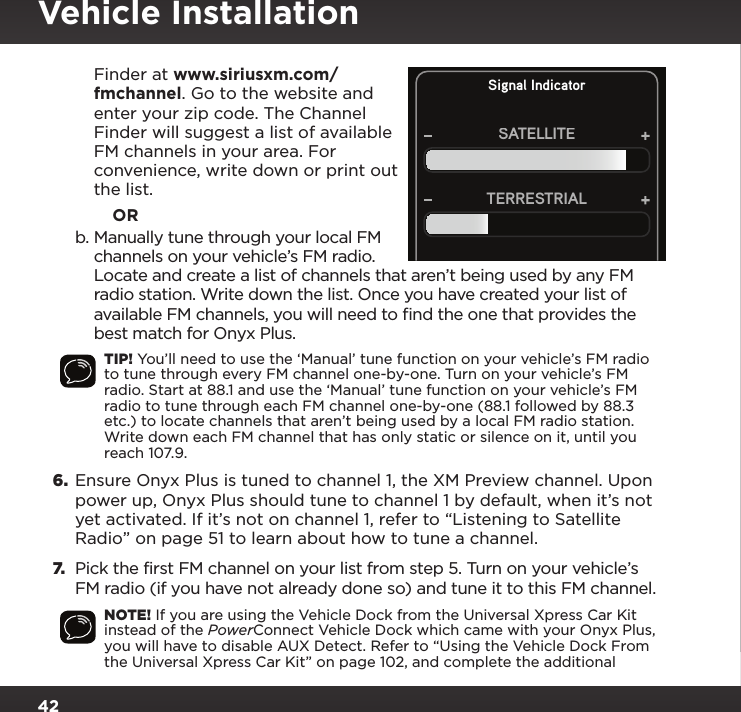 42Signal IndicatorSATELLITETERRESTRIALFinder at www.siriusxm.com/fmchannel. Go to the website and enter your zip code. The Channel Finder will suggest a list of available FM channels in your area. For convenience, write down or print out the list.            ORb. Manually tune through your local FM channels on your vehicle’s FM radio. Locate and create a list of channels that aren’t being used by any FM radio station. Write down the list. Once you have created your list of available FM channels, you will need to ﬁnd the one that provides the best match for Onyx Plus.TIP! You’ll need to use the ‘Manual’ tune function on your vehicle’s FM radio to tune through every FM channel one-by-one. Turn on your vehicle’s FM radio. Start at 88.1 and use the ‘Manual’ tune function on your vehicle’s FM radio to tune through each FM channel one-by-one (88.1 followed by 88.3 etc.) to locate channels that aren’t being used by a local FM radio station. Write down each FM channel that has only static or silence on it, until you reach 107.9.6.  Ensure Onyx Plus is tuned to channel 1, the XM Preview channel. Upon power up, Onyx Plus should tune to channel 1 by default, when it’s not yet activated. If it’s not on channel 1, refer to “Listening to Satellite Radio” on page 51 to learn about how to tune a channel.7.  Pick the first FM channel on your list from step 5. Turn on your vehicle’s FM radio (if you have not already done so) and tune it to this FM channel.NOTE! If you are using the Vehicle Dock from the Universal Xpress Car Kit instead of the PowerConnect Vehicle Dock which came with your Onyx Plus, you will have to disable AUX Detect. Refer to “Using the Vehicle Dock From the Universal Xpress Car Kit” on page 102, and complete the additional Vehicle Installation