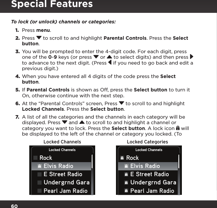 60Locked Channels Locked CategoriesLocked ChannelsRockLocked ChannelsRockElvis RadioE Street RadioUndergrnd GaraPearl Jam RadioElvis RadioE Street RadioUndergrnd GaraPearl Jam RadioTo lock (or unlock) channels or categories:1.  Press menu.2.  Press  to scroll to and highlight Parental Controls. Press the Select button.3.  You will be prompted to enter the 4-digit code. For each digit, press one of the 0-9 keys (or press  or   to select digits) and then press  to advance to the next digit. (Press  if you need to go back and edit a previous digit.)4. When you have entered all 4 digits of the code press the Select button.5.  If Parental Controls is shown as Off, press the Select button to turn it On, otherwise continue with the next step.6.  At the “Parental Controls” screen, Press  to scroll to and highlight Locked Channels. Press the Select button.7.  A list of all the categories and the channels in each category will be displayed. Press  and  to scroll to and highlight a channel or category you want to lock. Press the Select button. A lock icon   will be displayed to the left of the channel or category you locked. (To Special Features