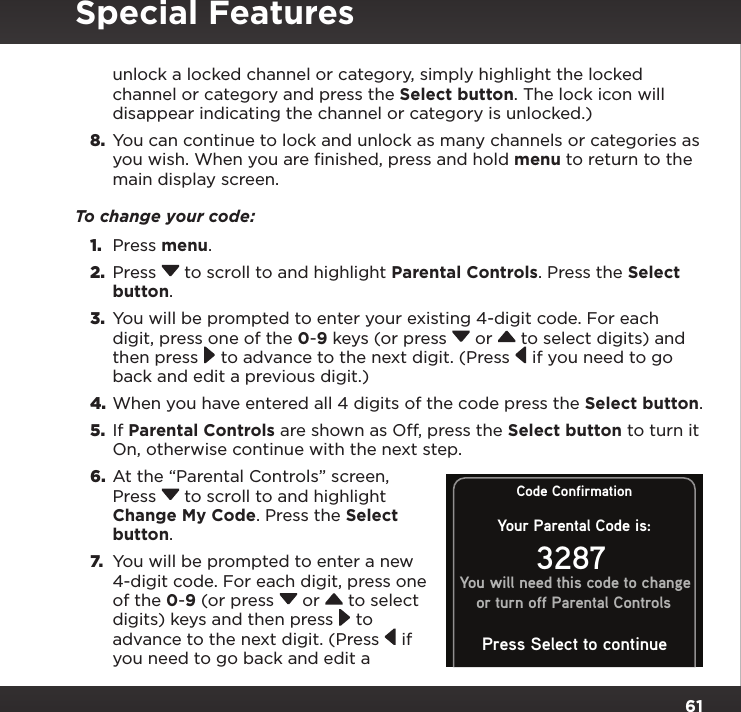 61unlock a locked channel or category, simply highlight the locked channel or category and press the Select button. The lock icon will disappear indicating the channel or category is unlocked.)8.  You can continue to lock and unlock as many channels or categories as you wish. When you are finished, press and hold menu to return to the main display screen.To change your code:1.  Press menu.2.  Press  to scroll to and highlight Parental Controls. Press the Select button.3.  You will be prompted to enter your existing 4-digit code. For each digit, press one of the 0-9 keys (or press  or   to select digits) and then press  to advance to the next digit. (Press  if you need to go back and edit a previous digit.)4. When you have entered all 4 digits of the code press the Select button.5.  If Parental Controls are shown as Off, press the Select button to turn it On, otherwise continue with the next step.6.  At the “Parental Controls” screen, Press  to scroll to and highlight Change My Code. Press the Select button. 7.  You will be prompted to enter a new 4-digit code. For each digit, press one of the 0-9 (or press  or   to select digits) keys and then press  to advance to the next digit. (Press  if you need to go back and edit a Special FeaturesCode ConfirmationYour Parental Code is:3287You will need this code to changeor turn off Parental ControlsPress Select to continue