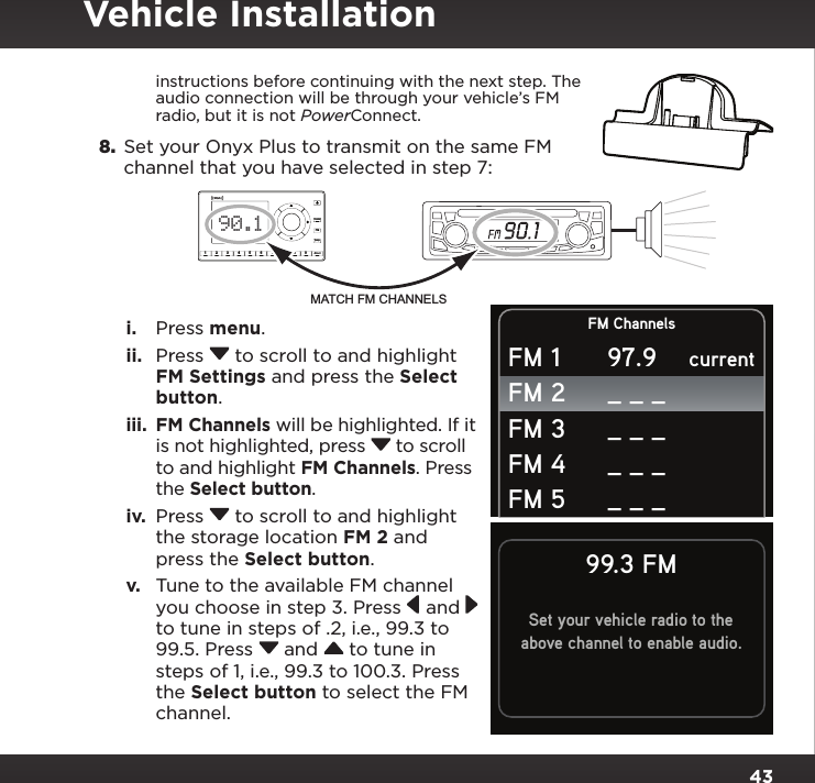 43instructions before continuing with the next step. The audio connection will be through your vehicle’s FM radio, but it is not PowerConnect.8.  Set your Onyx Plus to transmit on the same FM channel that you have selected in step 7:i.  Press menu.ii.  Press  to scroll to and highlight FM Settings and press the Select button.iii.  FM Channels will be highlighted. If it is not highlighted, press  to scroll to and highlight FM Channels. Press the Select button.iv.  Press  to scroll to and highlight the storage location FM 2 and press the Select button.v.  Tune to the available FM channel you choose in step 3. Press  and  to tune in steps of .2, i.e., 99.3 to 99.5. Press  and  to tune in steps of 1, i.e., 99.3 to 100.3. Press the Select button to select the FM channel.234567890directjumpFMmenu190.1MATCH FM CHANNELSSet your vehicle radio to theabove channel to enable audio.99.3 FMFM ChannelscurrentFM 1FM 2FM 3FM 4FM 597.9_ _ __ _ __ _ __ _ _Vehicle Installation