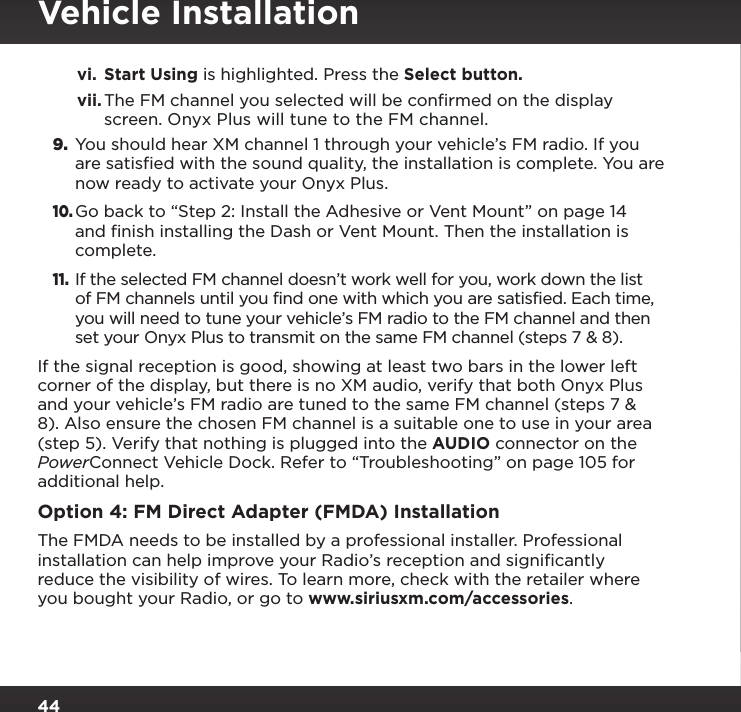 44vi.  Start Using is highlighted. Press the Select button.vii. The FM channel you selected will be conﬁrmed on the display screen. Onyx Plus will tune to the FM channel.9.  You should hear XM channel 1 through your vehicle’s FM radio. If you are satisfied with the sound quality, the installation is complete. You are now ready to activate your Onyx Plus.10. Go back to “Step 2: Install the Adhesive or Vent Mount” on page 14 and finish installing the Dash or Vent Mount. Then the installation is complete.11. If the selected FM channel doesn’t work well for you, work down the list of FM channels until you find one with which you are satisfied. Each time, you will need to tune your vehicle’s FM radio to the FM channel and then set your Onyx Plus to transmit on the same FM channel (steps 7 &amp; 8).If the signal reception is good, showing at least two bars in the lower left corner of the display, but there is no XM audio, verify that both Onyx Plus and your vehicle’s FM radio are tuned to the same FM channel (steps 7 &amp; 8). Also ensure the chosen FM channel is a suitable one to use in your area (step 5). Verify that nothing is plugged into the AUDIO connector on the PowerConnect Vehicle Dock. Refer to “Troubleshooting” on page 105 for additional help.Option 4: FM Direct Adapter (FMDA) InstallationThe FMDA needs to be installed by a professional installer. Professional installation can help improve your Radio’s reception and signiﬁcantly reduce the visibility of wires. To learn more, check with the retailer where you bought your Radio, or go to www.siriusxm.com/accessories.Vehicle Installation