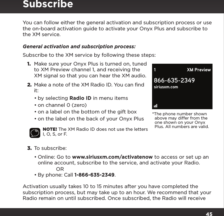 45You can follow either the general activation and subscription process or use the on-board activation guide to activate your Onyx Plus and subscribe to the XM service.General activation and subscription process:Subscribe to the XM service by following these steps:1.  Make sure your Onyx Plus is turned on, tuned to XM Preview channel 1, and receiving the XM signal so that you can hear the XM audio.2.  Make a note of the XM Radio ID. You can find it:•by selecting Radio ID in menu items•on channel 0 (zero)•on a label on the bottom of the gift box•on the label on the back of your Onyx PlusNOTE! The XM Radio ID does not use the letters I, O, S, or F.3.  To subscribe: •Online: Go to www.siriusxm.com/activatenow to access or set up an online account, subscribe to the service, and activate your Radio. OR•By phone: Call 1-866-635-2349.Activation usually takes 10 to 15 minutes after you have completed the subscription process, but may take up to an hour. We recommend that your Radio remain on until subscribed. Once subscribed, the Radio will receive Subscribe866-635-2349siriusxm.com1 XM Preview*The phone number shown   above may differ from the   one shown on your Onyx   Plus. All numbers are valid.