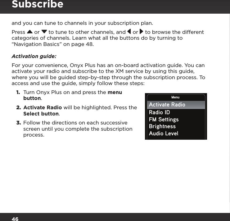 46and you can tune to channels in your subscription plan.Press  or  to tune to other channels, and  or   to browse the different categories of channels. Learn what all the buttons do by turning to “Navigation Basics” on page 48.Activation guide:For your convenience, Onyx Plus has an on-board activation guide. You can activate your radio and subscribe to the XM service by using this guide, where you will be guided step-by-step through the subscription process. To access and use the guide, simply follow these steps:1.  Turn Onyx Plus on and press the menu button.2.  Activate Radio will be highlighted. Press the Select button.3.  Follow the directions on each successive screen until you complete the subscription process. MenuActivate RadioRadio IDFM SettingsBrightnessAudio LevelSubscribe