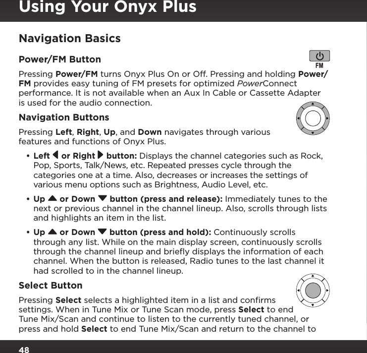 48Navigation BasicsPower/FM ButtonPressing Power/FM turns Onyx Plus On or Off. Pressing and holding Power/FM provides easy tuning of FM presets for optimized PowerConnect performance. It is not available when an Aux In Cable or Cassette Adapter is used for the audio connection.Navigation ButtonsPressing Left, Right, Up, and Down navigates through various features and functions of Onyx Plus.•Left   or Right   button: Displays the channel categories such as Rock, Pop, Sports, Talk/News, etc. Repeated presses cycle through the categories one at a time. Also, decreases or increases the settings of various menu options such as Brightness, Audio Level, etc.•Up   or Down   button (press and release): Immediately tunes to the next or previous channel in the channel lineup. Also, scrolls through lists and highlights an item in the list.•Up   or Down   button (press and hold): Continuously scrolls through any list. While on the main display screen, continuously scrolls through the channel lineup and brieﬂy displays the information of each channel. When the button is released, Radio tunes to the last channel it had scrolled to in the channel lineup.Select ButtonPressing Select selects a highlighted item in a list and conﬁrms settings. When in Tune Mix or Tune Scan mode, press Select to end Tune Mix/Scan and continue to listen to the currently tuned channel, or press and hold Select to end Tune Mix/Scan and return to the channel to FMUsing Your Onyx Plus