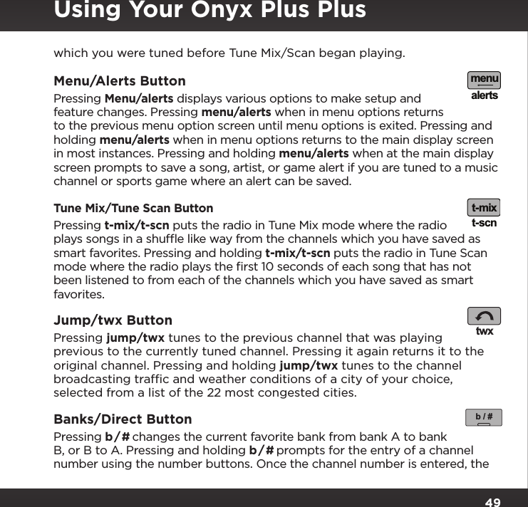 49which you were tuned before Tune Mix/Scan began playing.Menu/Alerts ButtonPressing Menu/alerts displays various options to make setup and feature changes. Pressing menu/alerts when in menu options returns to the previous menu option screen until menu options is exited. Pressing and holding menu/alerts when in menu options returns to the main display screen in most instances. Pressing and holding menu/alerts when at the main display screen prompts to save a song, artist, or game alert if you are tuned to a music channel or sports game where an alert can be saved.Tune Mix/Tune Scan ButtonPressing t-mix/t-scn puts the radio in Tune Mix mode where the radio plays songs in a shufﬂe like way from the channels which you have saved as smart favorites. Pressing and holding t-mix/t-scn puts the radio in Tune Scan mode where the radio plays the ﬁrst 10 seconds of each song that has not been listened to from each of the channels which you have saved as smart favorites.Jump/twx Button Pressing jump/twx tunes to the previous channel that was playing previous to the currently tuned channel. Pressing it again returns it to the original channel. Pressing and holding jump/twx tunes to the channel broadcasting trafﬁc and weather conditions of a city of your choice, selected from a list of the 22 most congested cities.Banks/Direct Button Pressing b / # changes the current favorite bank from bank A to bank B, or B to A. Pressing and holding b / # prompts for the entry of a channel number using the number buttons. Once the channel number is entered, the menualertst-mixt-scntwxb / #Using Your Onyx Plus Plus