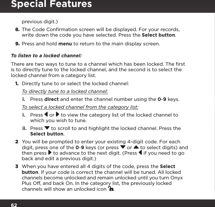 62Special Featuresprevious digit.)8.  The Code Confirmation screen will be displayed. For your records, write down the code you have selected. Press the Select button.9.  Press and hold menu to return to the main display screen.To listen to a locked channel:There are two ways to tune to a channel which has been locked. The ﬁrst is to directly tune to the locked channel, and the second is to select the locked channel from a category list.1.  Directly tune to or select the locked channel: To directly tune to a locked channel:i.  Press direct and enter the channel number using the 0-9 keys. To select a locked channel from the category list:i.  Press   or  to view the category list of the locked channel to which you wish to tune.ii.  Press  to scroll to and highlight the locked channel. Press the Select button.2  You will be prompted to enter your existing 4-digit code. For each digit, press one of the 0-9 keys (or press  or   to select digits) and then press  to advance to the next digit. (Press  if you need to go back and edit a previous digit.)3  When you have entered all 4 digits of the code, press the Select button. If your code is correct the channel will be tuned. All locked channels become unlocked and remain unlocked until you turn Onyx Plus Off, and back On. In the category list, the previously locked channels will show an unlocked icon  .