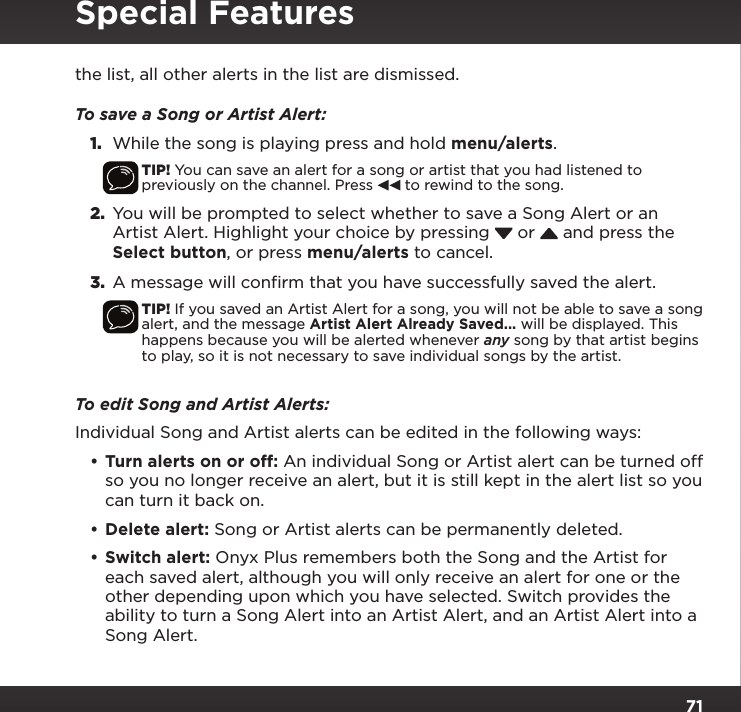 71the list, all other alerts in the list are dismissed.To save a Song or Artist Alert:1.  While the song is playing press and hold menu/alerts.TIP! You can save an alert for a song or artist that you had listened to previously on the channel. Press   to rewind to the song.2.  You will be prompted to select whether to save a Song Alert or an Artist Alert. Highlight your choice by pressing   or   and press the Select button, or press menu/alerts to cancel.3.  A message will confirm that you have successfully saved the alert.TIP! If you saved an Artist Alert for a song, you will not be able to save a song alert, and the message Artist Alert Already Saved... will be displayed. This happens because you will be alerted whenever any song by that artist begins to play, so it is not necessary to save individual songs by the artist.To edit Song and Artist Alerts:Individual Song and Artist alerts can be edited in the following ways:•Turn alerts on or off: An individual Song or Artist alert can be turned off so you no longer receive an alert, but it is still kept in the alert list so you can turn it back on.•Delete alert: Song or Artist alerts can be permanently deleted.•Switch alert: Onyx Plus remembers both the Song and the Artist for each saved alert, although you will only receive an alert for one or the other depending upon which you have selected. Switch provides the ability to turn a Song Alert into an Artist Alert, and an Artist Alert into a Song Alert.Special Features