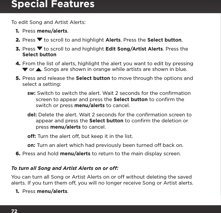 72To edit Song and Artist Alerts:1.  Press menu/alerts.2.  Press  to scroll to and highlight Alerts. Press the Select button.3.  Press  to scroll to and highlight Edit Song/Artist Alerts. Press the Select button4. From the list of alerts, highlight the alert you want to edit by pressing  or  . Songs are shown in orange while artists are shown in blue.5.  Press and release the Select button to move through the options and select a setting:sw: Switch to switch the alert. Wait 2 seconds for the confirmation screen to appear and press the Select button to confirm the switch or press menu/alerts to cancel.del: Delete the alert. Wait 2 seconds for the confirmation screen to appear and press the Select button to confirm the deletion or press menu/alerts to cancel.off: Turn the alert off, but keep it in the list.on: Turn an alert which had previously been turned off back on.6.  Press and hold menu/alerts to return to the main display screen.To turn all Song and Artist Alerts on or off:You can turn all Song or Artist Alerts on or off without deleting the saved alerts. If you turn them off, you will no longer receive Song or Artist alerts.1.  Press menu/alerts.Special Features