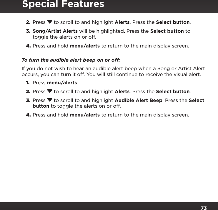 732.  Press  to scroll to and highlight Alerts. Press the Select button.3.  Song/Artist Alerts will be highlighted. Press the Select button to toggle the alerts on or off.4. Press and hold menu/alerts to return to the main display screen.To turn the audible alert beep on or off:If you do not wish to hear an audible alert beep when a Song or Artist Alert occurs, you can turn it off. You will still continue to receive the visual alert.1.  Press menu/alerts.2.  Press  to scroll to and highlight Alerts. Press the Select button.3.  Press  to scroll to and highlight Audible Alert Beep. Press the Select button to toggle the alerts on or off.4. Press and hold menu/alerts to return to the main display screen.Special Features