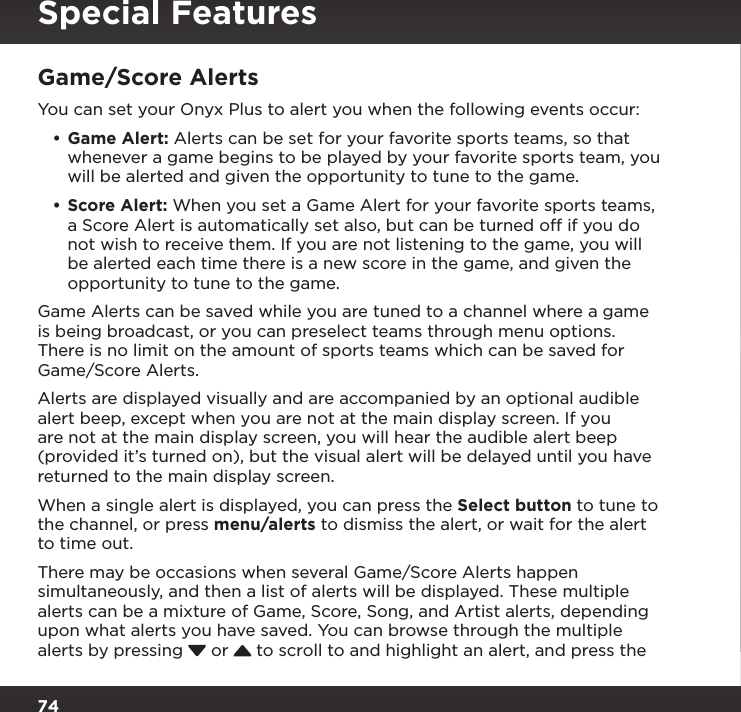 74Game/Score AlertsYou can set your Onyx Plus to alert you when the following events occur:•Game Alert: Alerts can be set for your favorite sports teams, so that whenever a game begins to be played by your favorite sports team, you will be alerted and given the opportunity to tune to the game. •Score Alert: When you set a Game Alert for your favorite sports teams, a Score Alert is automatically set also, but can be turned off if you do not wish to receive them. If you are not listening to the game, you will be alerted each time there is a new score in the game, and given the opportunity to tune to the game.Game Alerts can be saved while you are tuned to a channel where a game is being broadcast, or you can preselect teams through menu options. There is no limit on the amount of sports teams which can be saved for Game/Score Alerts.Alerts are displayed visually and are accompanied by an optional audible alert beep, except when you are not at the main display screen. If you are not at the main display screen, you will hear the audible alert beep (provided it’s turned on), but the visual alert will be delayed until you have returned to the main display screen.When a single alert is displayed, you can press the Select button to tune to the channel, or press menu/alerts to dismiss the alert, or wait for the alert to time out.There may be occasions when several Game/Score Alerts happen simultaneously, and then a list of alerts will be displayed. These multiple alerts can be a mixture of Game, Score, Song, and Artist alerts, depending upon what alerts you have saved. You can browse through the multiple alerts by pressing   or   to scroll to and highlight an alert, and press the Special Features