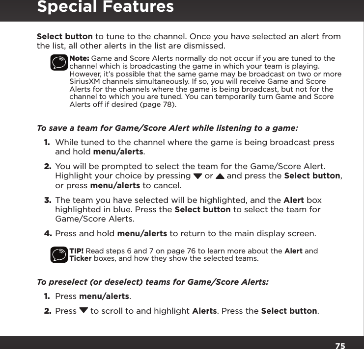 75Select button to tune to the channel. Once you have selected an alert from the list, all other alerts in the list are dismissed.Note: Game and Score Alerts normally do not occur if you are tuned to the channel which is broadcasting the game in which your team is playing. However, it’s possible that the same game may be broadcast on two or more SiriusXM channels simultaneously. If so, you will receive Game and Score Alerts for the channels where the game is being broadcast, but not for the channel to which you are tuned. You can temporarily turn Game and Score Alerts off if desired (page 78).To save a team for Game/Score Alert while listening to a game:1.  While tuned to the channel where the game is being broadcast press and hold menu/alerts.2.  You will be prompted to select the team for the Game/Score Alert. Highlight your choice by pressing   or   and press the Select button, or press menu/alerts to cancel.3.  The team you have selected will be highlighted, and the Alert box highlighted in blue. Press the Select button to select the team for Game/Score Alerts.4. Press and hold menu/alerts to return to the main display screen.TIP! Read steps 6 and 7 on page 76 to learn more about the Alert and Ticker boxes, and how they show the selected teams.To preselect (or deselect) teams for Game/Score Alerts:1.  Press menu/alerts.2.  Press  to scroll to and highlight Alerts. Press the Select button.Special Features