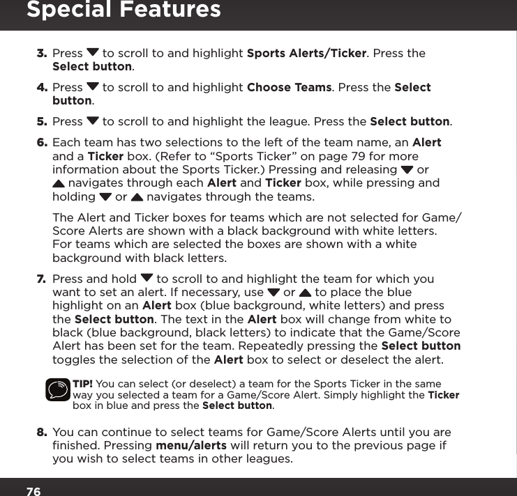 763.  Press  to scroll to and highlight Sports Alerts/Ticker. Press the Select button.4. Press  to scroll to and highlight Choose Teams. Press the Select button.5.  Press  to scroll to and highlight the league. Press the Select button.6.  Each team has two selections to the left of the team name, an Alert and a Ticker box. (Refer to “Sports Ticker” on page 79 for more information about the Sports Ticker.) Pressing and releasing   or  navigates through each Alert and Ticker box, while pressing and holding   or   navigates through the teams. The Alert and Ticker boxes for teams which are not selected for Game/Score Alerts are shown with a black background with white letters. For teams which are selected the boxes are shown with a white background with black letters. 7.  Press and hold  to scroll to and highlight the team for which you want to set an alert. If necessary, use   or   to place the blue highlight on an Alert box (blue background, white letters) and press the Select button. The text in the Alert box will change from white to black (blue background, black letters) to indicate that the Game/Score Alert has been set for the team. Repeatedly pressing the Select button toggles the selection of the Alert box to select or deselect the alert.TIP! You can select (or deselect) a team for the Sports Ticker in the same way you selected a team for a Game/Score Alert. Simply highlight the Ticker box in blue and press the Select button.8.  You can continue to select teams for Game/Score Alerts until you are finished. Pressing menu/alerts will return you to the previous page if you wish to select teams in other leagues.Special Features