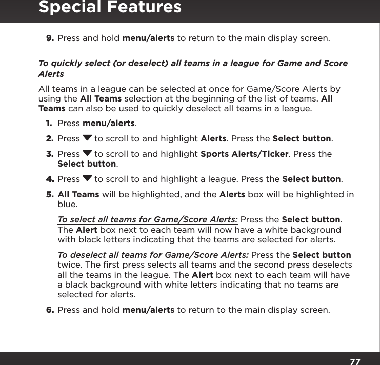 779.  Press and hold menu/alerts to return to the main display screen.To quickly select (or deselect) all teams in a league for Game and Score AlertsAll teams in a league can be selected at once for Game/Score Alerts by using the All Teams selection at the beginning of the list of teams. All Teams can also be used to quickly deselect all teams in a league.1.  Press menu/alerts.2.  Press  to scroll to and highlight Alerts. Press the Select button.3.  Press  to scroll to and highlight Sports Alerts/Ticker. Press the Select button.4. Press  to scroll to and highlight a league. Press the Select button.5.  All Teams will be highlighted, and the Alerts box will be highlighted in blue. To select all teams for Game/Score Alerts: Press the Select button. The Alert box next to each team will now have a white background with black letters indicating that the teams are selected for alerts. To deselect all teams for Game/Score Alerts: Press the Select button twice. The ﬁrst press selects all teams and the second press deselects all the teams in the league. The Alert box next to each team will have a black background with white letters indicating that no teams are selected for alerts.6.  Press and hold menu/alerts to return to the main display screen.Special Features