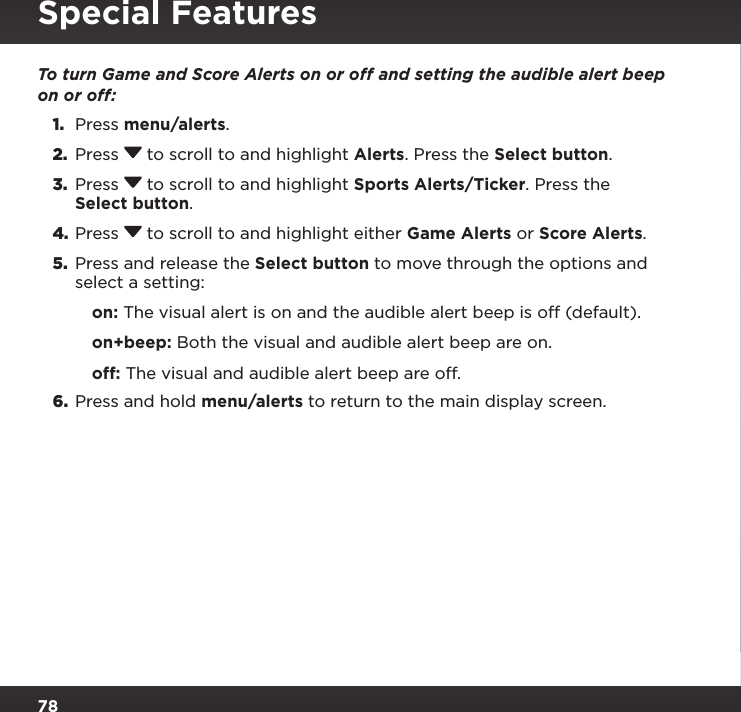 78Special FeaturesTo turn Game and Score Alerts on or off and setting the audible alert beep on or off:1.  Press menu/alerts.2.  Press  to scroll to and highlight Alerts. Press the Select button.3.  Press  to scroll to and highlight Sports Alerts/Ticker. Press the Select button.4. Press  to scroll to and highlight either Game Alerts or Score Alerts.5.  Press and release the Select button to move through the options and select a setting:on: The visual alert is on and the audible alert beep is off (default).on+beep: Both the visual and audible alert beep are on.off: The visual and audible alert beep are off.6.  Press and hold menu/alerts to return to the main display screen.