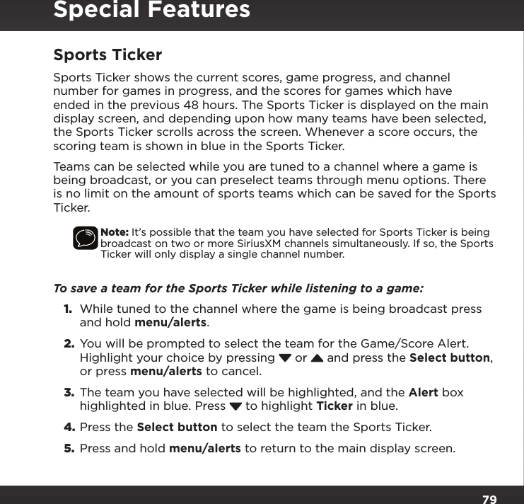 79Special FeaturesSports TickerSports Ticker shows the current scores, game progress, and channel number for games in progress, and the scores for games which have ended in the previous 48 hours. The Sports Ticker is displayed on the main display screen, and depending upon how many teams have been selected, the Sports Ticker scrolls across the screen. Whenever a score occurs, the scoring team is shown in blue in the Sports Ticker.Teams can be selected while you are tuned to a channel where a game is being broadcast, or you can preselect teams through menu options. There is no limit on the amount of sports teams which can be saved for the Sports Ticker.Note: It’s possible that the team you have selected for Sports Ticker is being broadcast on two or more SiriusXM channels simultaneously. If so, the Sports Ticker will only display a single channel number.To save a team for the Sports Ticker while listening to a game:1.  While tuned to the channel where the game is being broadcast press and hold menu/alerts.2.  You will be prompted to select the team for the Game/Score Alert. Highlight your choice by pressing   or   and press the Select button, or press menu/alerts to cancel.3.  The team you have selected will be highlighted, and the Alert box highlighted in blue. Press   to highlight Ticker in blue.4. Press the Select button to select the team the Sports Ticker.5.  Press and hold menu/alerts to return to the main display screen.