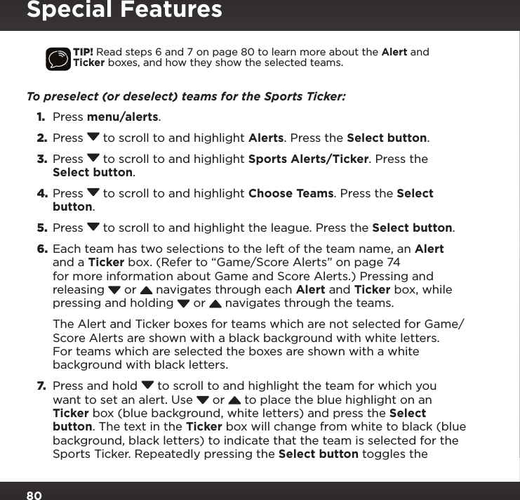 80Special FeaturesTIP! Read steps 6 and 7 on page 80 to learn more about the Alert and Ticker boxes, and how they show the selected teams.To preselect (or deselect) teams for the Sports Ticker:1.  Press menu/alerts.2.  Press  to scroll to and highlight Alerts. Press the Select button.3.  Press  to scroll to and highlight Sports Alerts/Ticker. Press the Select button.4. Press  to scroll to and highlight Choose Teams. Press the Select button.5.  Press  to scroll to and highlight the league. Press the Select button.6.  Each team has two selections to the left of the team name, an Alert and a Ticker box. (Refer to “Game/Score Alerts” on page 74 for more information about Game and Score Alerts.) Pressing and releasing   or   navigates through each Alert and Ticker box, while pressing and holding   or   navigates through the teams. The Alert and Ticker boxes for teams which are not selected for Game/Score Alerts are shown with a black background with white letters. For teams which are selected the boxes are shown with a white background with black letters. 7.  Press and hold  to scroll to and highlight the team for which you want to set an alert. Use   or   to place the blue highlight on an Ticker box (blue background, white letters) and press the Select button. The text in the Ticker box will change from white to black (blue background, black letters) to indicate that the team is selected for the Sports Ticker. Repeatedly pressing the Select button toggles the 