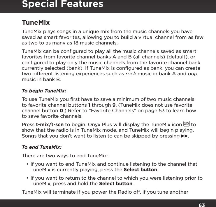 63TuneMixTuneMix plays songs in a unique mix from the music channels you have saved as smart favorites, allowing you to build a virtual channel from as few as two to as many as 18 music channels.TuneMix can be conﬁgured to play all the music channels saved as smart favorites from favorite channel banks A and B (all channels) (default), or conﬁgured to play only the music channels from the favorite channel bank currently selected (bank). If TuneMix is conﬁgured as bank, you can create two different listening experiences such as rock music in bank A and pop music in bank B.To begin TuneMix:To use TuneMix you ﬁrst have to save a minimum of two music channels to favorite channel buttons 1 through 9. (TuneMix does not use favorite channel button 0.) Refer to “Favorite Channels” on page 53 to learn how to save favorite channels.Press t-mix/t-scn to begin. Onyx Plus will display the TuneMix icon   to show that the radio is in TuneMix mode, and TuneMix will begin playing. Songs that you don’t want to listen to can be skipped by pressing  .To end TuneMix:There are two ways to end TuneMix:•If you want to end TuneMix and continue listening to the channel that TuneMix is currently playing, press the Select button.•If you want to return to the channel to which you were listening prior to TuneMix, press and hold the Select button.TuneMix will terminate if you power the Radio off, if you tune another Special Features