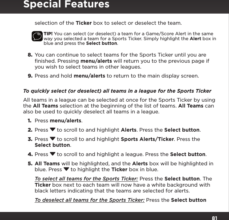 81Special Featuresselection of the Ticker box to select or deselect the team.TIP! You can select (or deselect) a team for a Game/Score Alert in the same way you selected a team for a Sports Ticker. Simply highlight the Alert box in blue and press the Select button.8.  You can continue to select teams for the Sports Ticker until you are finished. Pressing menu/alerts will return you to the previous page if you wish to select teams in other leagues.9.  Press and hold menu/alerts to return to the main display screen.To quickly select (or deselect) all teams in a league for the Sports TickerAll teams in a league can be selected at once for the Sports Ticker by using the All Teams selection at the beginning of the list of teams. All Teams can also be used to quickly deselect all teams in a league.1.  Press menu/alerts.2.  Press  to scroll to and highlight Alerts. Press the Select button.3.  Press  to scroll to and highlight Sports Alerts/Ticker. Press the Select button.4. Press  to scroll to and highlight a league. Press the Select button.5.  All Teams will be highlighted, and the Alerts box will be highlighted in blue. Press  to highlight the Ticker box in blue. To select all teams for the Sports Ticker: Press the Select button. The Ticker box next to each team will now have a white background with black letters indicating that the teams are selected for alerts. To deselect all teams for the Sports Ticker: Press the Select button 