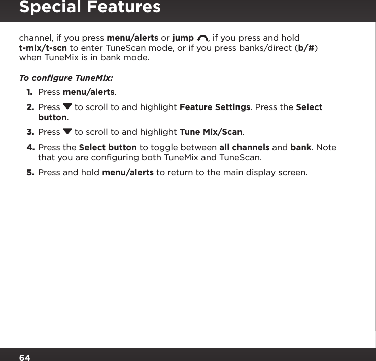 64channel, if you press menu/alerts or jump  , if you press and hold t-mix/t-scn to enter TuneScan mode, or if you press banks/direct (b/#) when TuneMix is in bank mode.To conﬁgure TuneMix:1.  Press menu/alerts.2.  Press  to scroll to and highlight Feature Settings. Press the Select button.3.  Press  to scroll to and highlight Tune Mix/Scan.4. Press the Select button to toggle between all channels and bank. Note that you are configuring both TuneMix and TuneScan.5.  Press and hold menu/alerts to return to the main display screen.Special Features