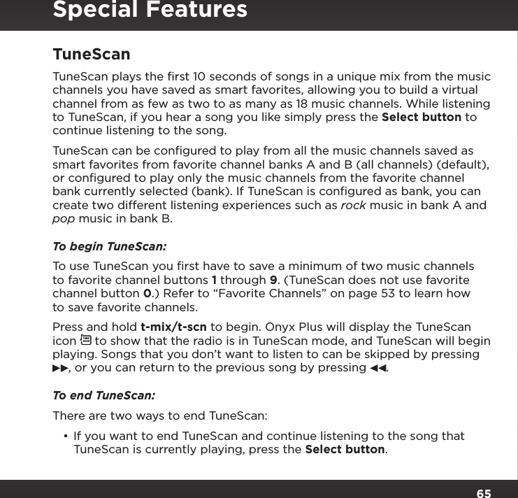 65TuneScanTuneScan plays the ﬁrst 10 seconds of songs in a unique mix from the music channels you have saved as smart favorites, allowing you to build a virtual channel from as few as two to as many as 18 music channels. While listening to TuneScan, if you hear a song you like simply press the Select button to continue listening to the song.TuneScan can be conﬁgured to play from all the music channels saved as smart favorites from favorite channel banks A and B (all channels) (default), or conﬁgured to play only the music channels from the favorite channel bank currently selected (bank). If TuneScan is conﬁgured as bank, you can create two different listening experiences such as rock music in bank A and pop music in bank B.To begin TuneScan:To use TuneScan you ﬁrst have to save a minimum of two music channels to favorite channel buttons 1 through 9. (TuneScan does not use favorite channel button 0.) Refer to “Favorite Channels” on page 53 to learn how to save favorite channels.Press and hold t-mix/t-scn to begin. Onyx Plus will display the TuneScan icon TUNESCAN to show that the radio is in TuneScan mode, and TuneScan will begin playing. Songs that you don’t want to listen to can be skipped by pressing , or you can return to the previous song by pressing  .To end TuneScan:There are two ways to end TuneScan:•If you want to end TuneScan and continue listening to the song that TuneScan is currently playing, press the Select button.Special Features