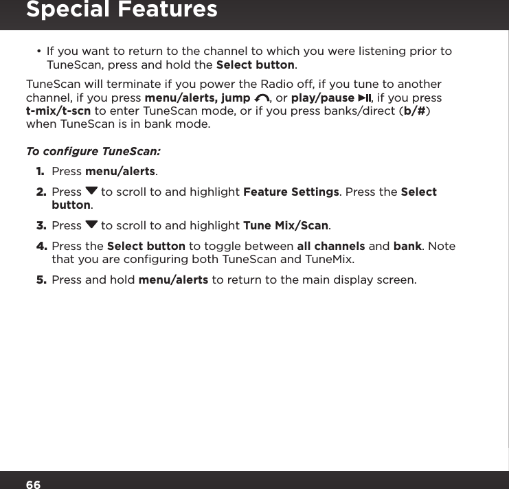 66•If you want to return to the channel to which you were listening prior to TuneScan, press and hold the Select button.TuneScan will terminate if you power the Radio off, if you tune to another channel, if you press menu/alerts, jump  , or play/pause  , if you press t-mix/t-scn to enter TuneScan mode, or if you press banks/direct (b/#) when TuneScan is in bank mode.To conﬁgure TuneScan:1.  Press menu/alerts.2.  Press  to scroll to and highlight Feature Settings. Press the Select button.3.  Press  to scroll to and highlight Tune Mix/Scan.4. Press the Select button to toggle between all channels and bank. Note that you are configuring both TuneScan and TuneMix.5.  Press and hold menu/alerts to return to the main display screen.Special Features