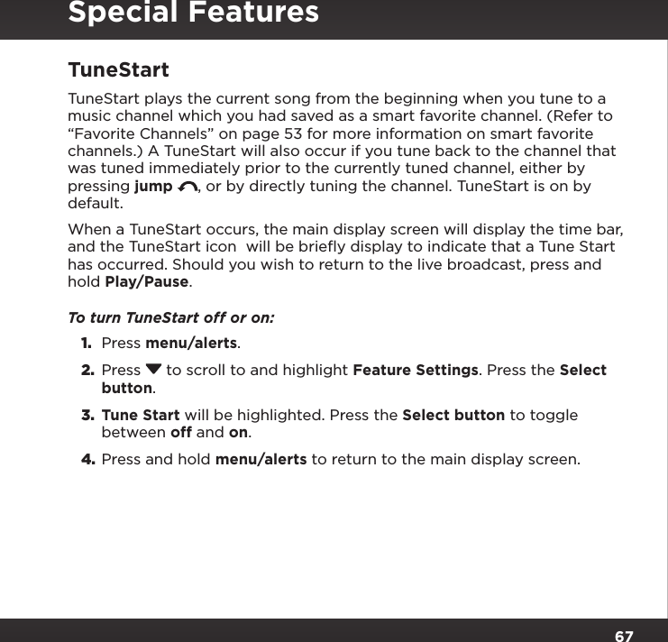 67TuneStartTuneStart plays the current song from the beginning when you tune to a music channel which you had saved as a smart favorite channel. (Refer to “Favorite Channels” on page 53 for more information on smart favorite channels.) A TuneStart will also occur if you tune back to the channel that was tuned immediately prior to the currently tuned channel, either by pressing jump  , or by directly tuning the channel. TuneStart is on by default.When a TuneStart occurs, the main display screen will display the time bar, and the TuneStart icon  will be brieﬂy display to indicate that a Tune Start has occurred. Should you wish to return to the live broadcast, press and hold Play/Pause.To turn TuneStart off or on:1.  Press menu/alerts.2.  Press  to scroll to and highlight Feature Settings. Press the Select button.3.  Tune Start will be highlighted. Press the Select button to toggle between off and on.4. Press and hold menu/alerts to return to the main display screen.Special Features