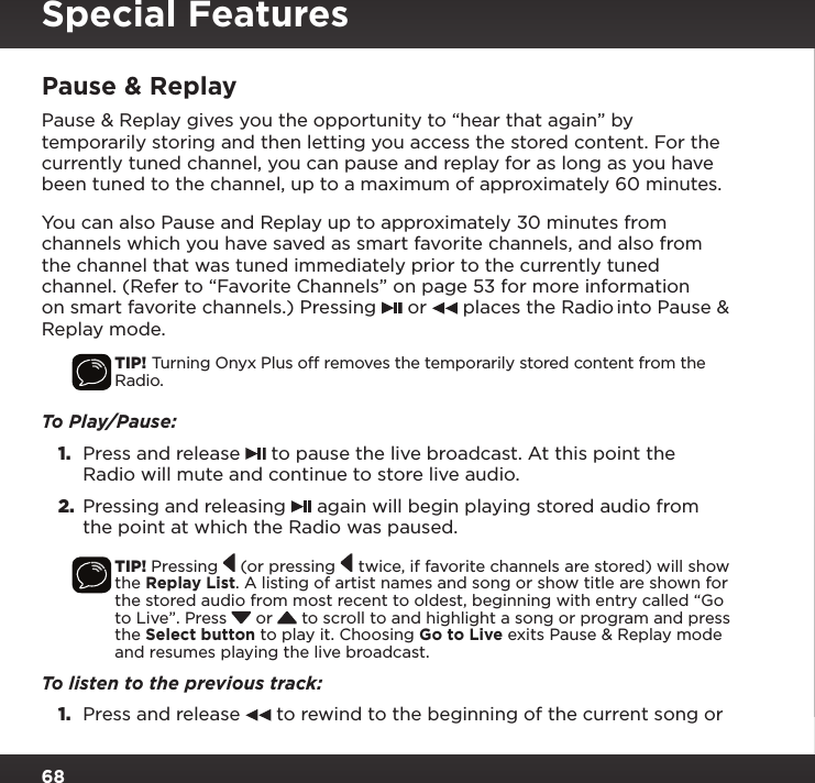 68Pause &amp; ReplayPause &amp; Replay gives you the opportunity to “hear that again” by temporarily storing and then letting you access the stored content. For the currently tuned channel, you can pause and replay for as long as you have been tuned to the channel, up to a maximum of approximately 60 minutes.You can also Pause and Replay up to approximately 30 minutes from channels which you have saved as smart favorite channels, and also from the channel that was tuned immediately prior to the currently tuned channel. (Refer to “Favorite Channels” on page 53 for more information on smart favorite channels.) Pressing   or   places the Radio into Pause &amp; Replay mode.TIP! Turning Onyx Plus off removes the temporarily stored content from the Radio.To Play/Pause:1.  Press and release   to pause the live broadcast. At this point the Radio will mute and continue to store live audio.2.  Pressing and releasing   again will begin playing stored audio from the point at which the Radio was paused.TIP! Pressing   (or pressing   twice, if favorite channels are stored) will show the Replay List. A listing of artist names and song or show title are shown for the stored audio from most recent to oldest, beginning with entry called “Go to Live”. Press  or  to scroll to and highlight a song or program and press the Select button to play it. Choosing Go to Live exits Pause &amp; Replay mode and resumes playing the live broadcast.To listen to the previous track:1.  Press and release   to rewind to the beginning of the current song or Special Features