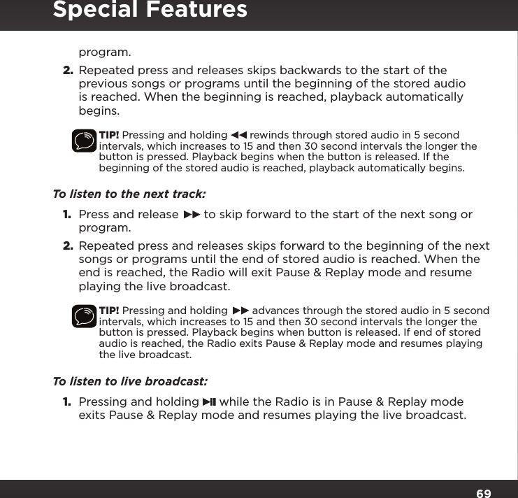 69program. 2.  Repeated press and releases skips backwards to the start of the previous songs or programs until the beginning of the stored audio is reached. When the beginning is reached, playback automatically begins.TIP! Pressing and holding   rewinds through stored audio in 5 second intervals, which increases to 15 and then 30 second intervals the longer the button is pressed. Playback begins when the button is released. If the beginning of the stored audio is reached, playback automatically begins.To listen to the next track:1.  Press and release   to skip forward to the start of the next song or program.2.  Repeated press and releases skips forward to the beginning of the next songs or programs until the end of stored audio is reached. When the end is reached, the Radio will exit Pause &amp; Replay mode and resume playing the live broadcast.TIP! Pressing and holding   advances through the stored audio in 5 second intervals, which increases to 15 and then 30 second intervals the longer the button is pressed. Playback begins when button is released. If end of stored audio is reached, the Radio exits Pause &amp; Replay mode and resumes playing the live broadcast.To listen to live broadcast:1.  Pressing and holding   while the Radio is in Pause &amp; Replay mode exits Pause &amp; Replay mode and resumes playing the live broadcast.Special Features