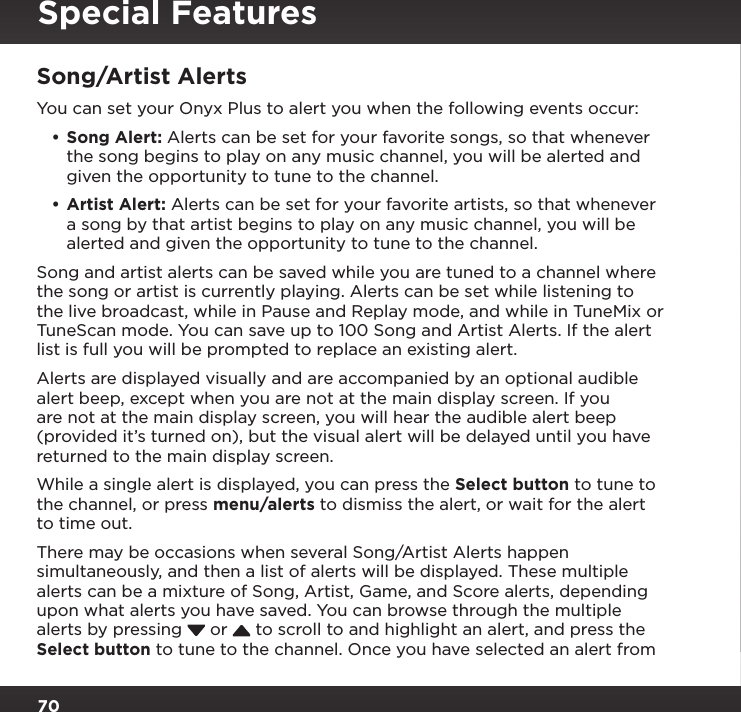 70Song/Artist AlertsYou can set your Onyx Plus to alert you when the following events occur:•Song Alert: Alerts can be set for your favorite songs, so that whenever the song begins to play on any music channel, you will be alerted and given the opportunity to tune to the channel.•Artist Alert: Alerts can be set for your favorite artists, so that whenever a song by that artist begins to play on any music channel, you will be alerted and given the opportunity to tune to the channel.Song and artist alerts can be saved while you are tuned to a channel where the song or artist is currently playing. Alerts can be set while listening to the live broadcast, while in Pause and Replay mode, and while in TuneMix or TuneScan mode. You can save up to 100 Song and Artist Alerts. If the alert list is full you will be prompted to replace an existing alert.Alerts are displayed visually and are accompanied by an optional audible alert beep, except when you are not at the main display screen. If you are not at the main display screen, you will hear the audible alert beep (provided it’s turned on), but the visual alert will be delayed until you have returned to the main display screen.While a single alert is displayed, you can press the Select button to tune to the channel, or press menu/alerts to dismiss the alert, or wait for the alert to time out.There may be occasions when several Song/Artist Alerts happen simultaneously, and then a list of alerts will be displayed. These multiple alerts can be a mixture of Song, Artist, Game, and Score alerts, depending upon what alerts you have saved. You can browse through the multiple alerts by pressing   or   to scroll to and highlight an alert, and press the Select button to tune to the channel. Once you have selected an alert from Special Features