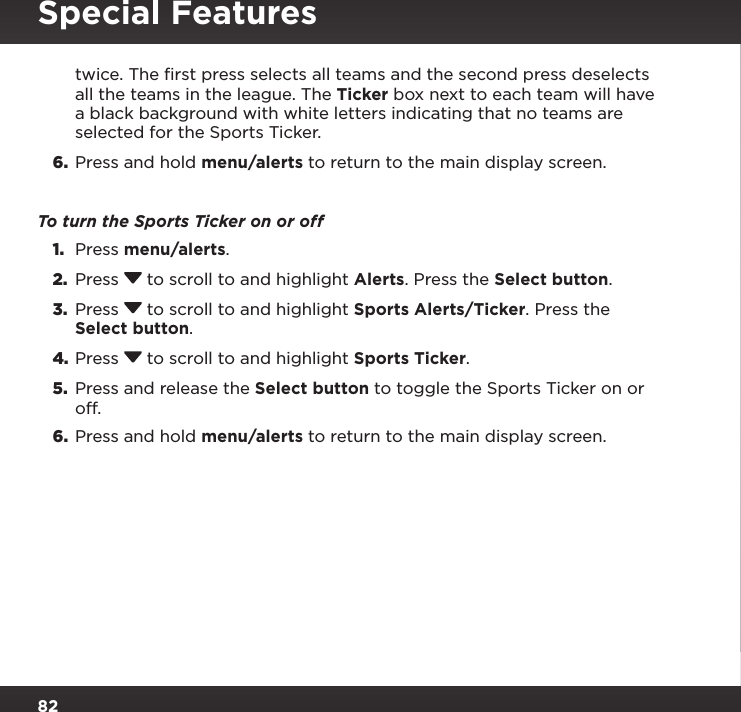 82Special Featurestwice. The ﬁrst press selects all teams and the second press deselects all the teams in the league. The Ticker box next to each team will have a black background with white letters indicating that no teams are selected for the Sports Ticker.6.  Press and hold menu/alerts to return to the main display screen.To turn the Sports Ticker on or off1.  Press menu/alerts.2.  Press  to scroll to and highlight Alerts. Press the Select button.3.  Press  to scroll to and highlight Sports Alerts/Ticker. Press the Select button.4. Press  to scroll to and highlight Sports Ticker.5.  Press and release the Select button to toggle the Sports Ticker on or off.6.  Press and hold menu/alerts to return to the main display screen.