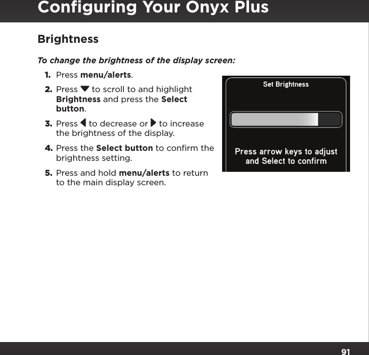 91BrightnessTo change the brightness of the display screen: 1.  Press menu/alerts.2.  Press  to scroll to and highlight Brightness and press the Select button. 3.  Press   to decrease or   to increase the brightness of the display.4. Press the Select button to confirm the brightness setting.5.  Press and hold menu/alerts to return to the main display screen.Set Brightnessand Select to confirmPress arrow keys to adjustConﬁguring Your Onyx Plus