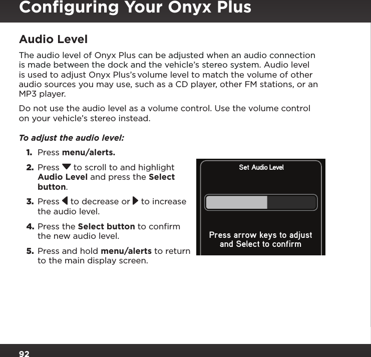 92Audio LevelThe audio level of Onyx Plus can be adjusted when an audio connection is made between the dock and the vehicle’s stereo system. Audio level is used to adjust Onyx Plus’s volume level to match the volume of other audio sources you may use, such as a CD player, other FM stations, or an MP3 player.Do not use the audio level as a volume control. Use the volume control on your vehicle’s stereo instead. To adjust the audio level: 1.  Press menu/alerts.2.  Press  to scroll to and highlight Audio Level and press the Select button. 3.  Press   to decrease or   to increase the audio level.4. Press the Select button to confirm the new audio level.5.  Press and hold menu/alerts to return to the main display screen.Set Audio Leveland Select to confirmPress arrow keys to adjustConﬁguring Your Onyx Plus