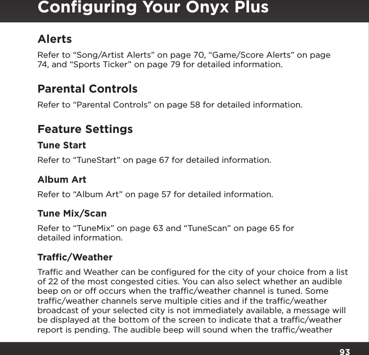 93AlertsRefer to “Song/Artist Alerts” on page 70, “Game/Score Alerts” on page 74, and “Sports Ticker” on page 79 for detailed information.Parental ControlsRefer to “Parental Controls” on page 58 for detailed information.Feature SettingsTune StartRefer to “TuneStart” on page 67 for detailed information.Album ArtRefer to “Album Art” on page 57 for detailed information.Tune Mix/ScanRefer to “TuneMix” on page 63 and “TuneScan” on page 65 for detailed information.Trafﬁc/WeatherTrafﬁc and Weather can be conﬁgured for the city of your choice from a list of 22 of the most congested cities. You can also select whether an audible beep on or off occurs when the trafﬁc/weather channel is tuned. Some trafﬁc/weather channels serve multiple cities and if the trafﬁc/weather broadcast of your selected city is not immediately available, a message will be displayed at the bottom of the screen to indicate that a trafﬁc/weather report is pending. The audible beep will sound when the trafﬁc/weather Conﬁguring Your Onyx Plus